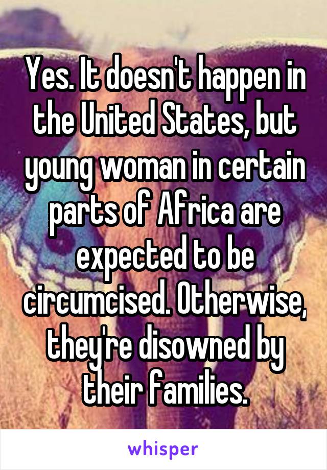 Yes. It doesn't happen in the United States, but young woman in certain parts of Africa are expected to be circumcised. Otherwise, they're disowned by their families.