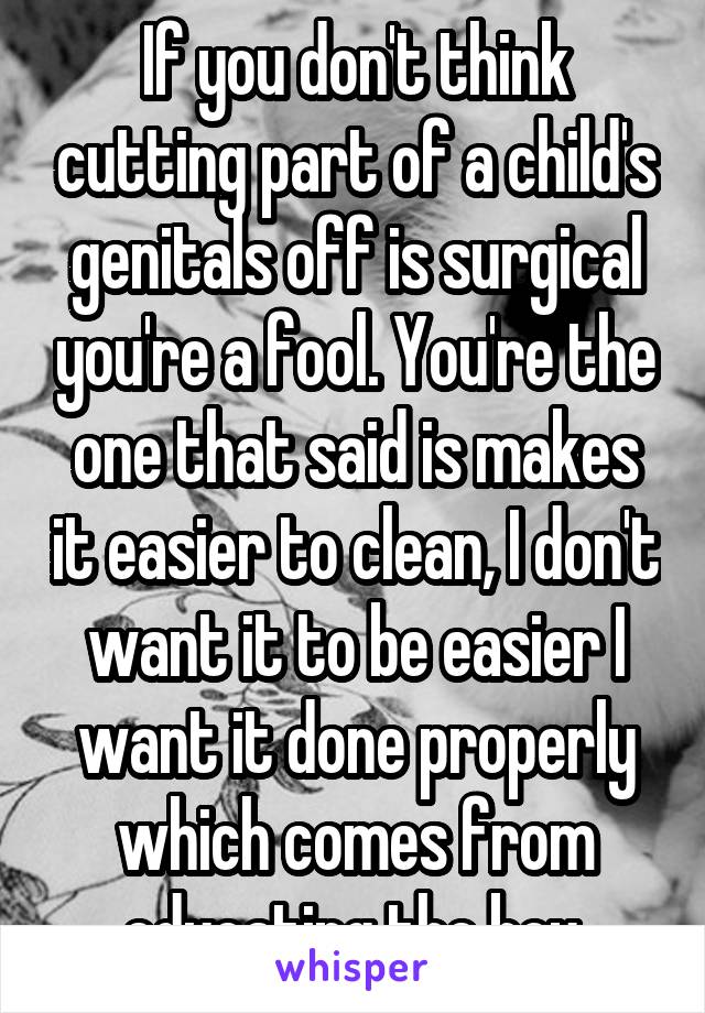 If you don't think cutting part of a child's genitals off is surgical you're a fool. You're the one that said is makes it easier to clean, I don't want it to be easier I want it done properly which comes from educating the boy.