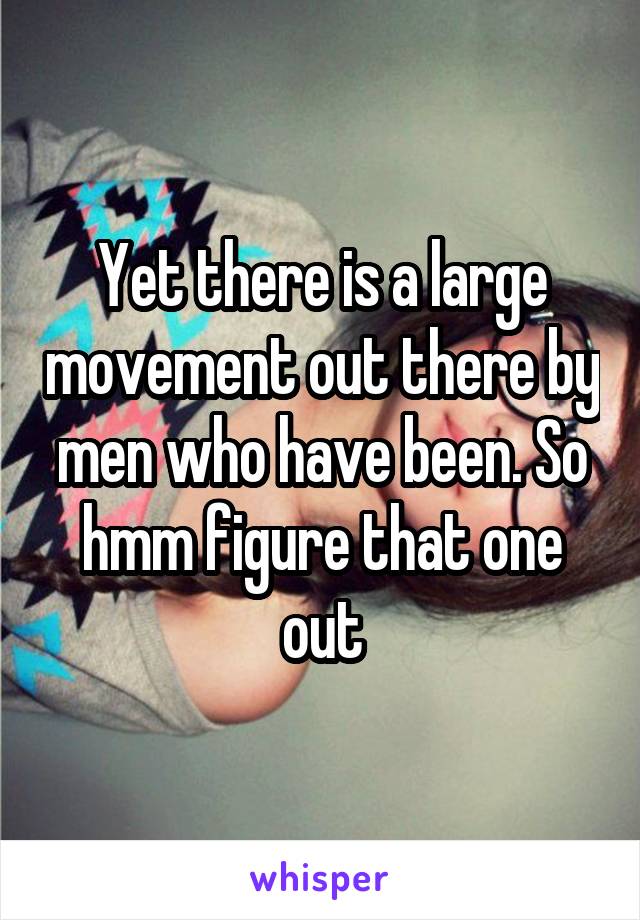 Yet there is a large movement out there by men who have been. So hmm figure that one out