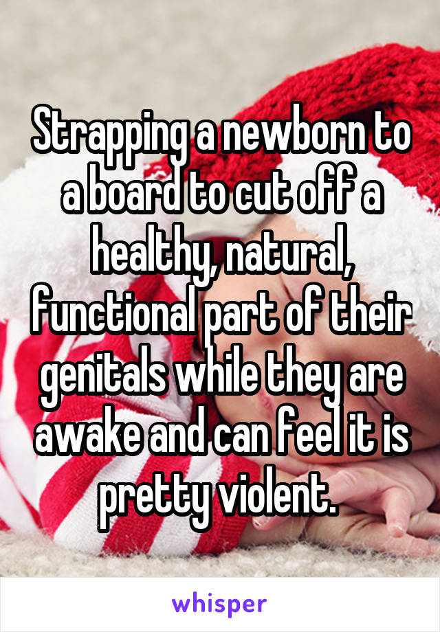 Strapping a newborn to a board to cut off a healthy, natural, functional part of their genitals while they are awake and can feel it is pretty violent. 