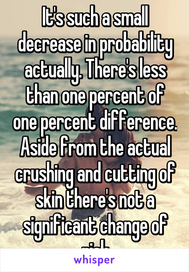 It's such a small decrease in probability actually. There's less than one percent of one percent difference. Aside from the actual crushing and cutting of skin there's not a significant change of risk