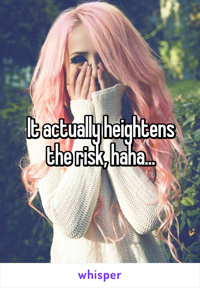 It actually heightens the risk, haha...