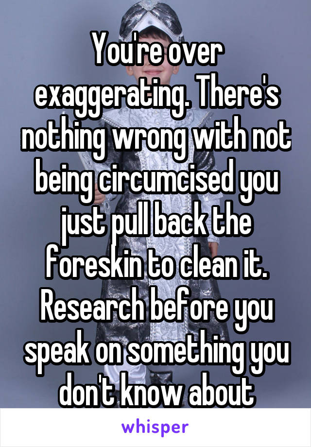 You're over exaggerating. There's nothing wrong with not being circumcised you just pull back the foreskin to clean it. Research before you speak on something you don't know about