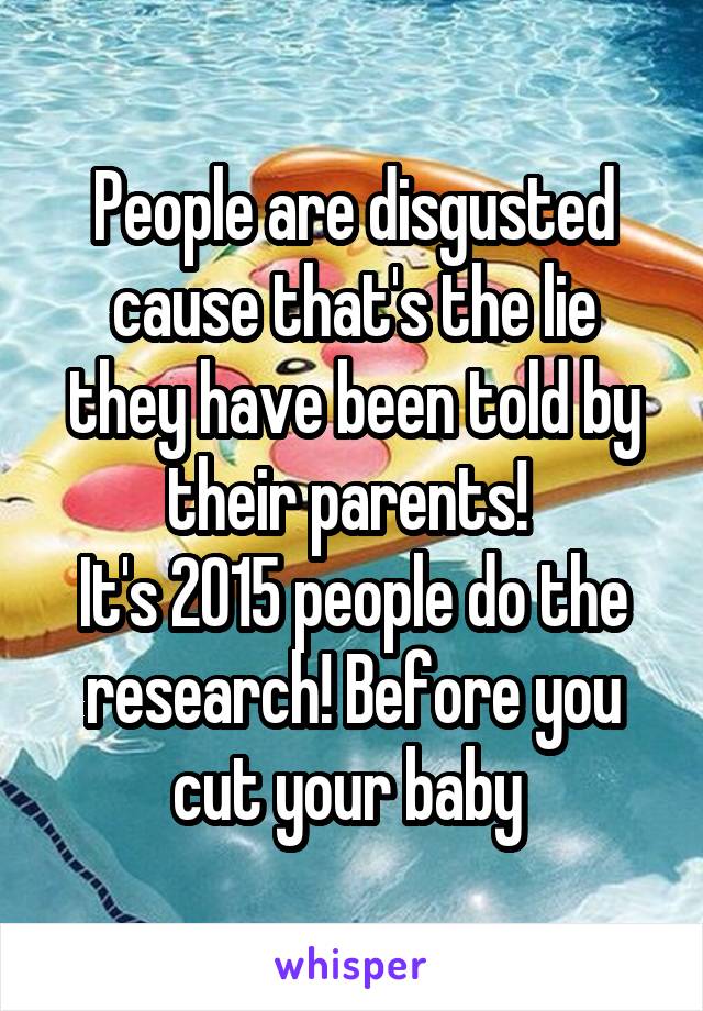 People are disgusted cause that's the lie they have been told by their parents! 
It's 2015 people do the research! Before you cut your baby 