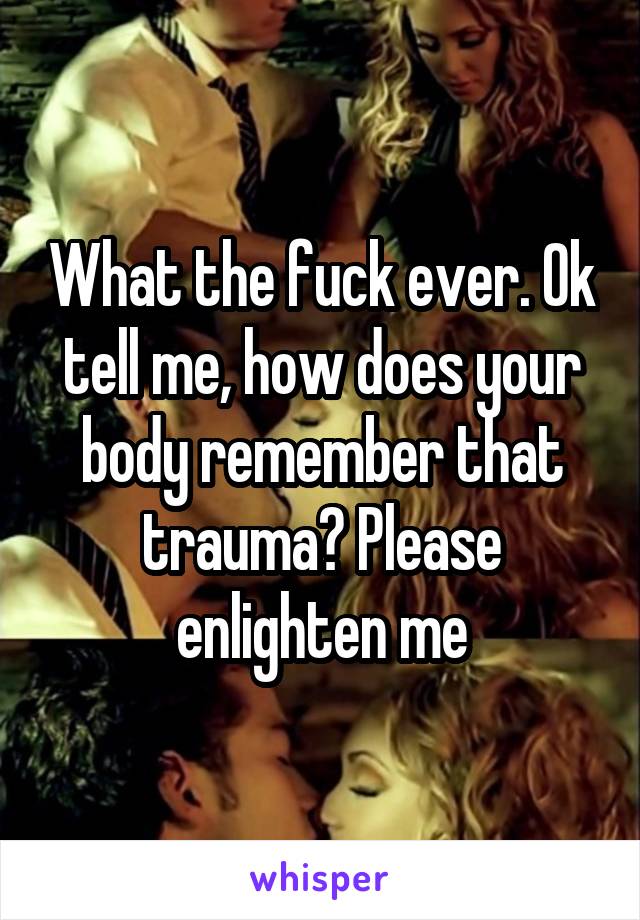 What the fuck ever. Ok tell me, how does your body remember that trauma? Please enlighten me