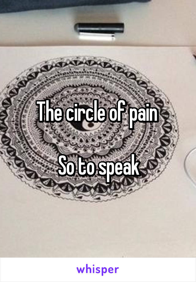 The circle of pain 

So to speak