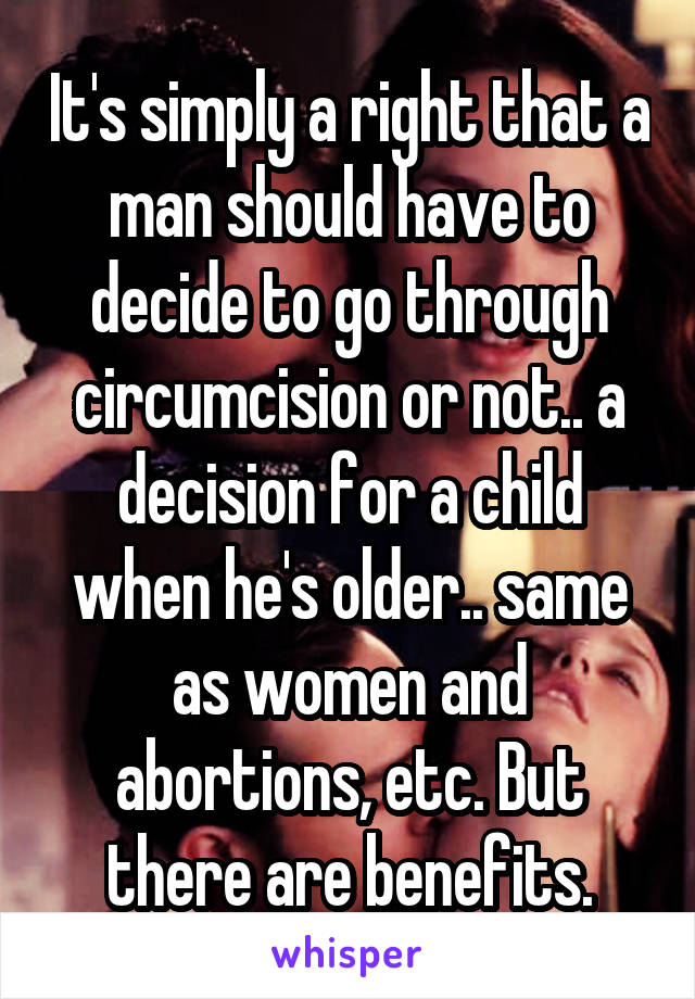 It's simply a right that a man should have to decide to go through circumcision or not.. a decision for a child when he's older.. same as women and abortions, etc. But there are benefits.