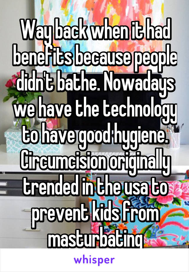 Way back when it had benefits because people didn't bathe. Nowadays we have the technology to have good hygiene. Circumcision originally trended in the usa to prevent kids from masturbating