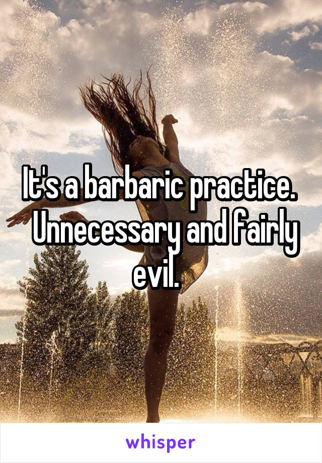 It's a barbaric practice.   Unnecessary and fairly evil.  