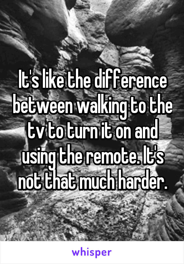 It's like the difference between walking to the tv to turn it on and using the remote. It's not that much harder.