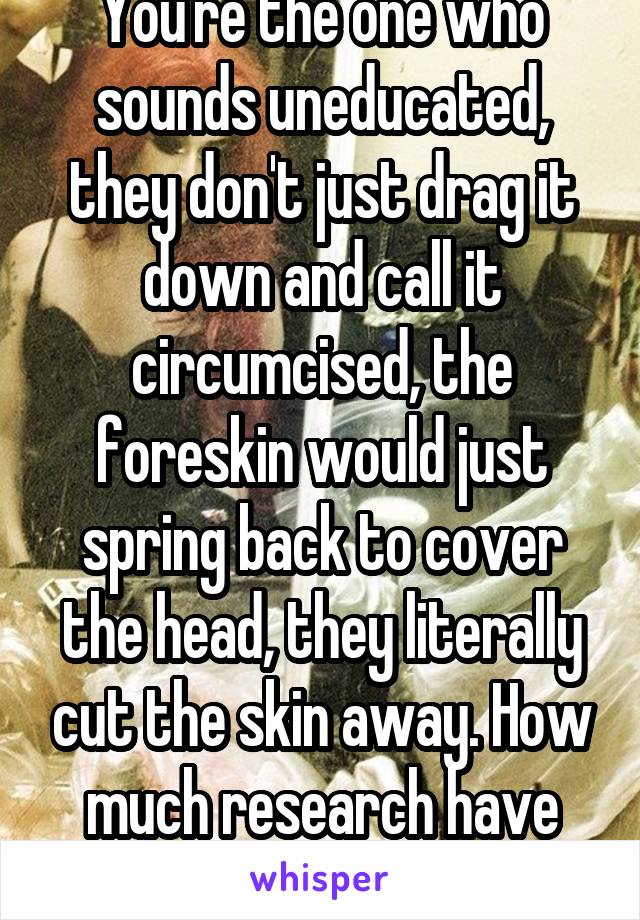 You're the one who sounds uneducated, they don't just drag it down and call it circumcised, the foreskin would just spring back to cover the head, they literally cut the skin away. How much research have you actually looked at?!