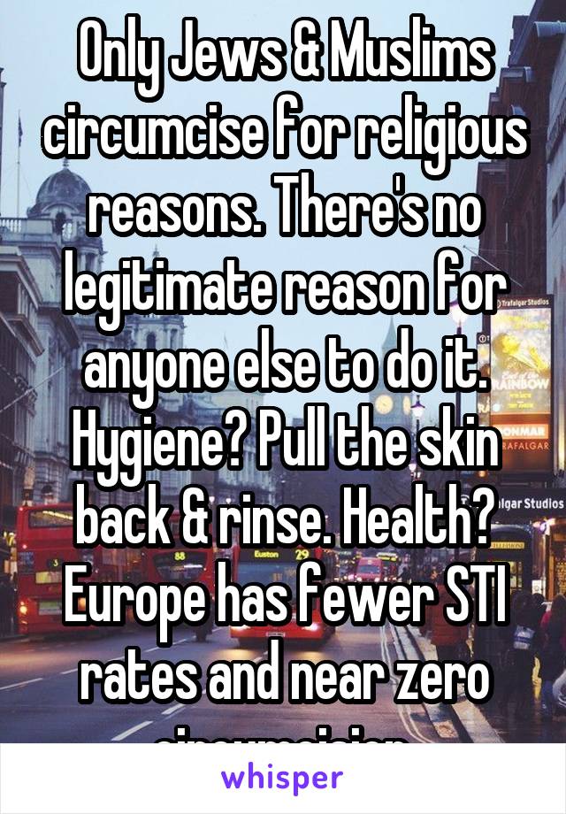 Only Jews & Muslims circumcise for religious reasons. There's no legitimate reason for anyone else to do it. Hygiene? Pull the skin back & rinse. Health? Europe has fewer STI rates and near zero circumcision.