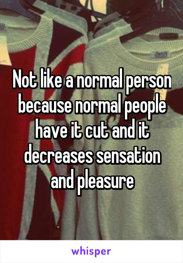 Not like a normal person because normal people have it cut and it decreases sensation and pleasure