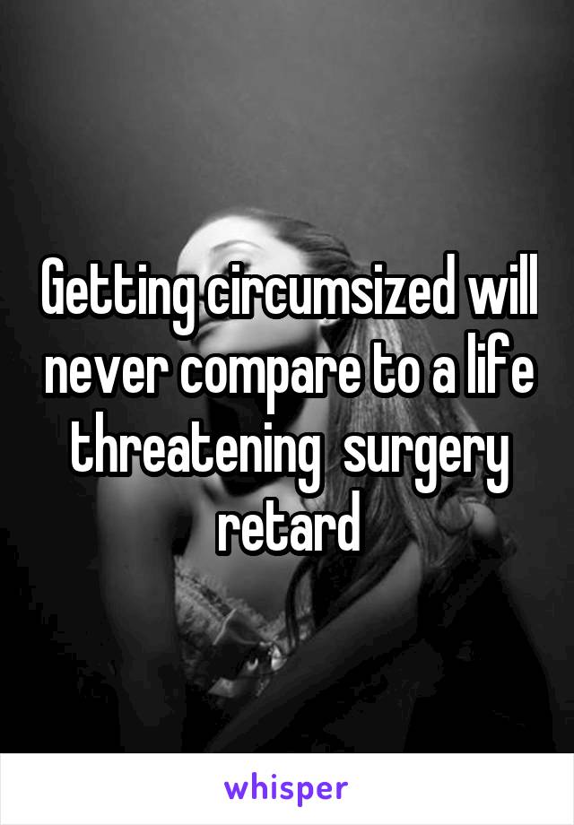 Getting circumsized will never compare to a life threatening  surgery retard