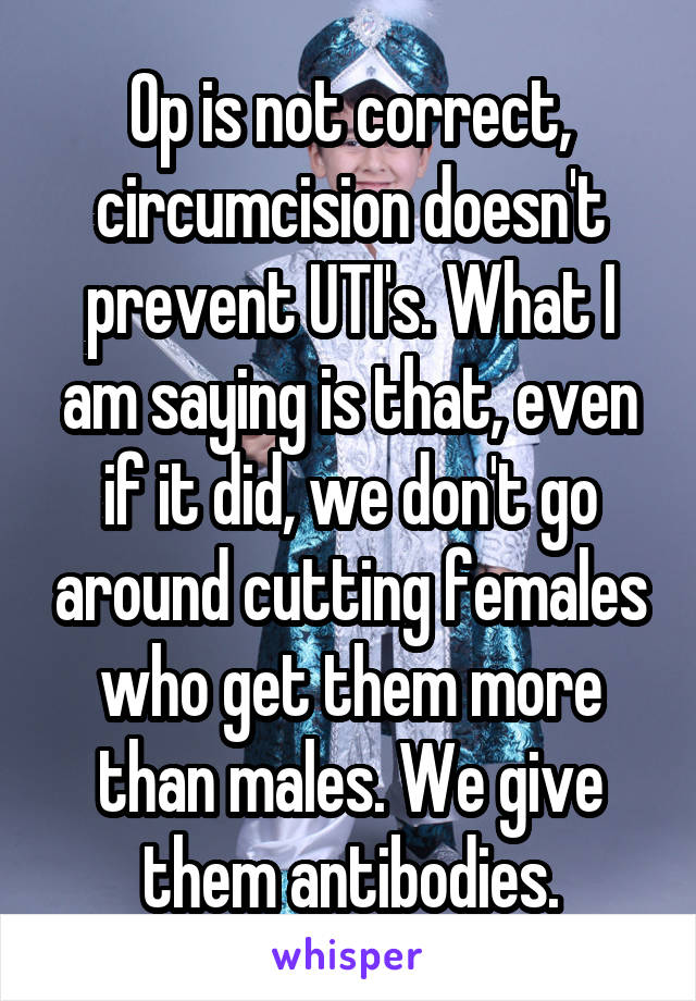 Op is not correct, circumcision doesn't prevent UTI's. What I am saying is that, even if it did, we don't go around cutting females who get them more than males. We give them antibodies.