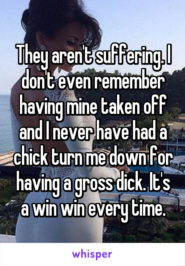 They aren't suffering. I don't even remember having mine taken off and I never have had a chick turn me down for having a gross dick. It's a win win every time.