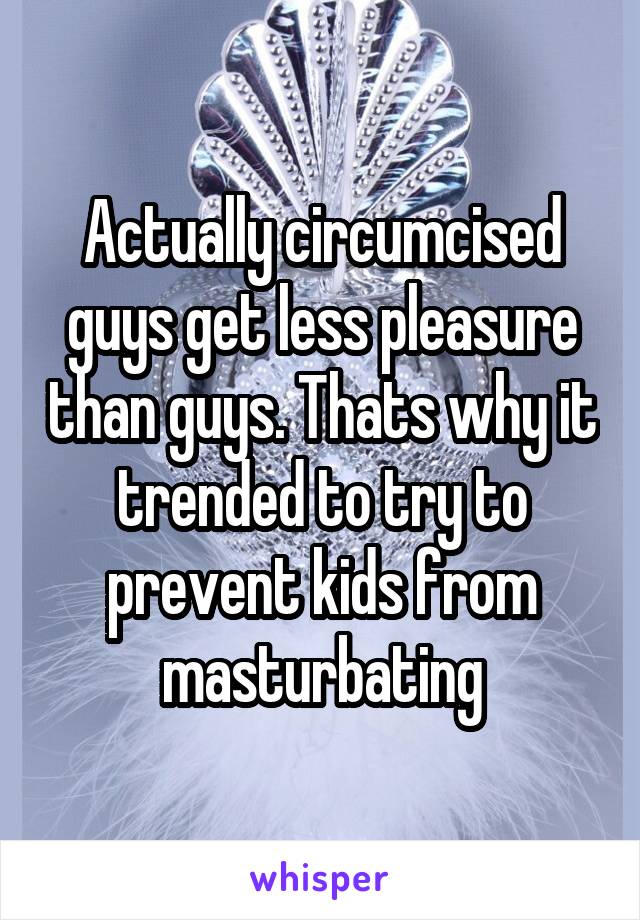 Actually circumcised guys get less pleasure than guys. Thats why it trended to try to prevent kids from masturbating