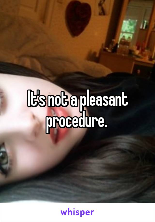 It's not a pleasant procedure. 