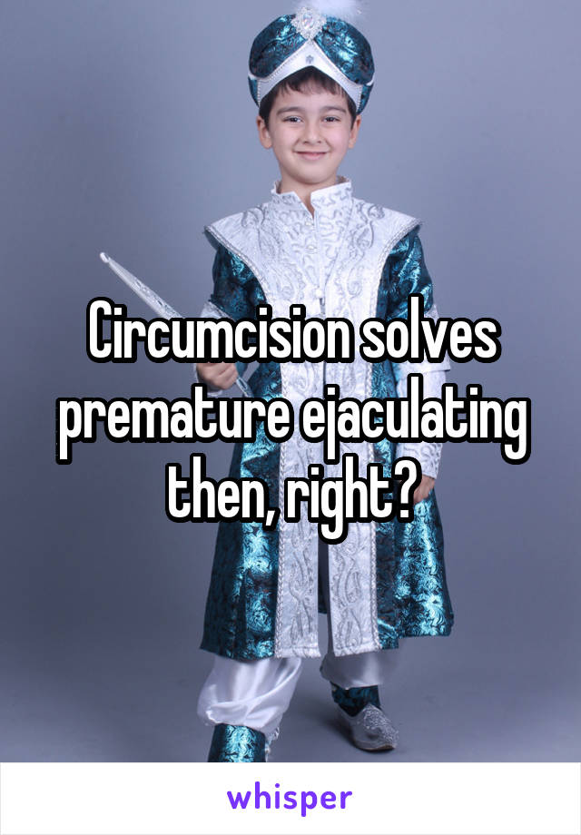 Circumcision solves premature ejaculating then, right?