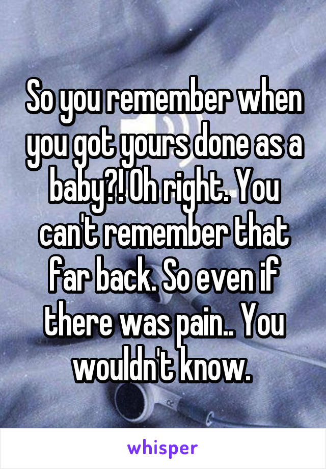 So you remember when you got yours done as a baby?! Oh right. You can't remember that far back. So even if there was pain.. You wouldn't know. 