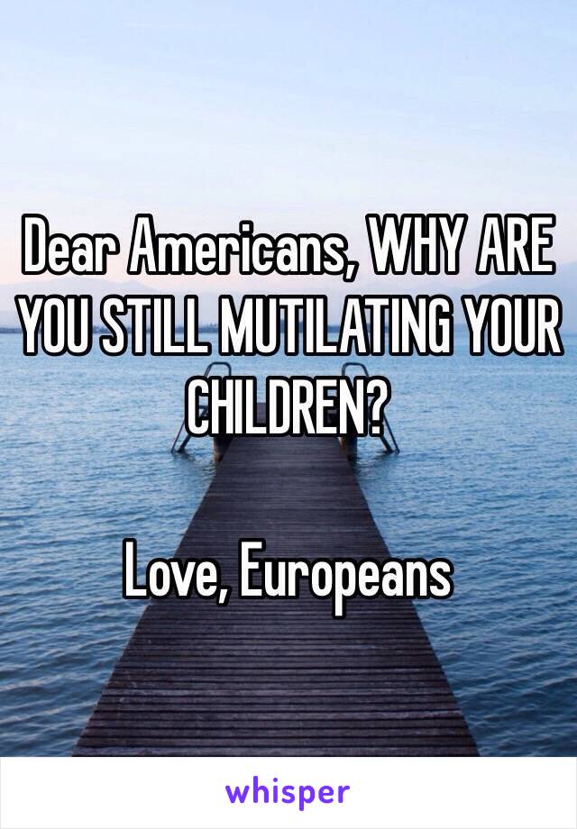 Dear Americans, WHY ARE YOU STILL MUTILATING YOUR CHILDREN?

Love, Europeans 