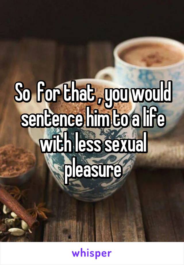 So  for that , you would sentence him to a life with less sexual pleasure