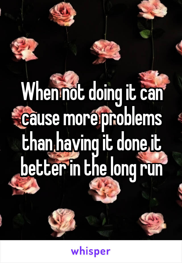 When not doing it can cause more problems than having it done it better in the long run