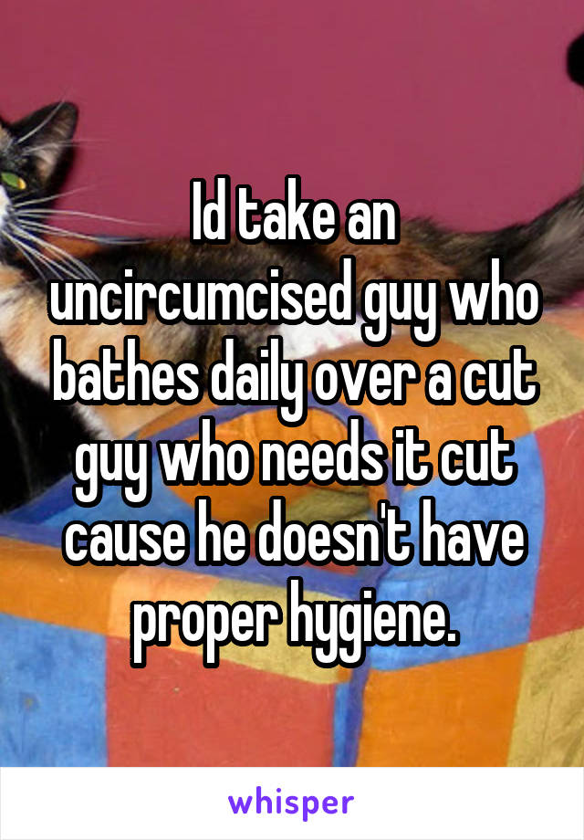 Id take an uncircumcised guy who bathes daily over a cut guy who needs it cut cause he doesn't have proper hygiene.