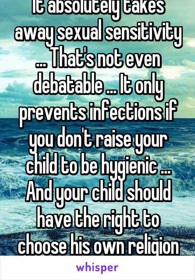 It absolutely takes away sexual sensitivity ... That's not even debatable ... It only prevents infections if you don't raise your child to be hygienic ... And your child should have the right to choose his own religion when that day comes . 