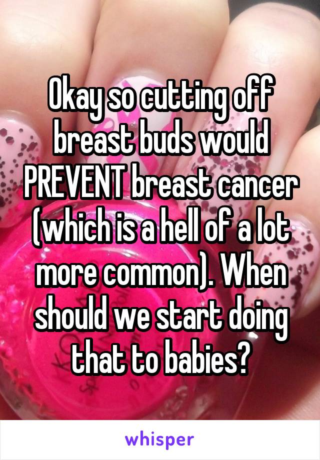 Okay so cutting off breast buds would PREVENT breast cancer (which is a hell of a lot more common). When should we start doing that to babies?