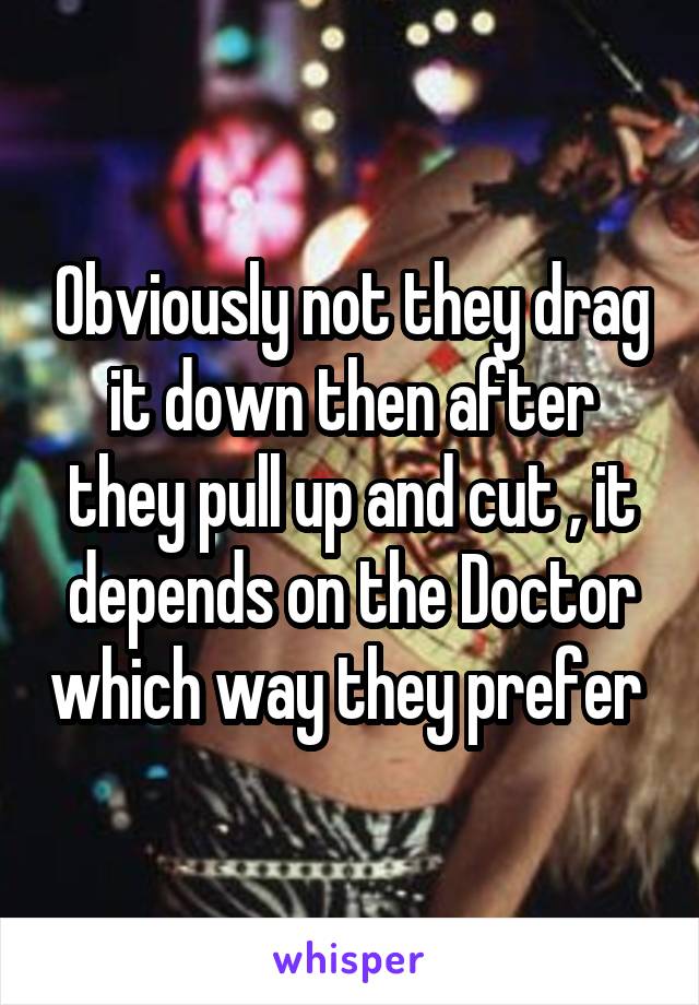 Obviously not they drag it down then after they pull up and cut , it depends on the Doctor which way they prefer 