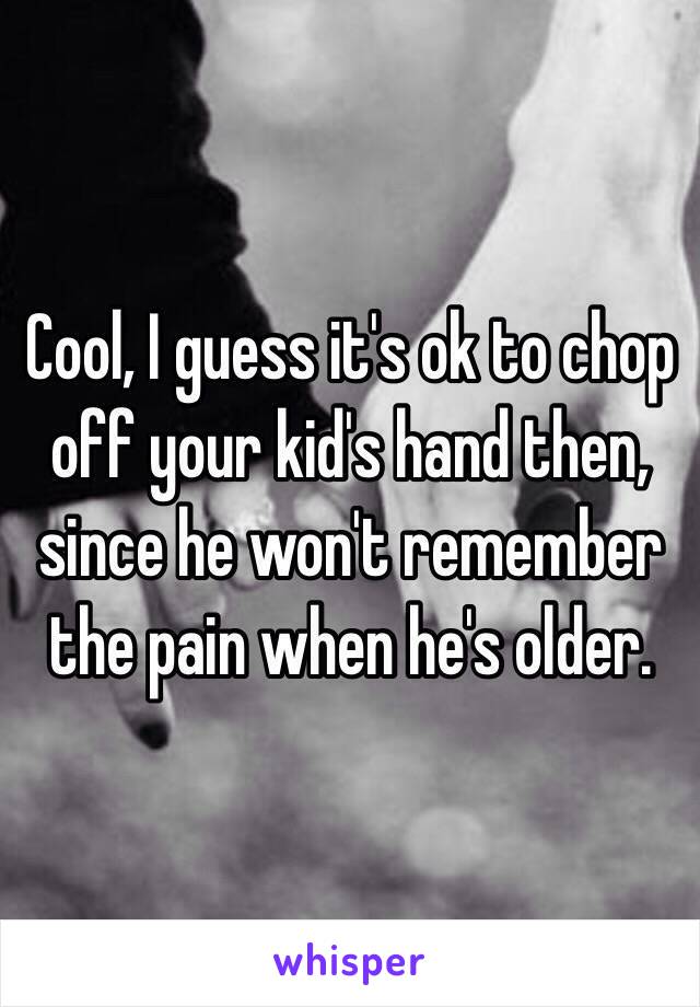 Cool, I guess it's ok to chop off your kid's hand then, since he won't remember the pain when he's older.