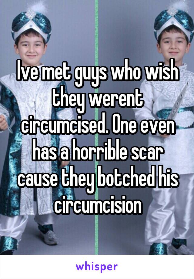 Ive met guys who wish they werent circumcised. One even has a horrible scar cause they botched his circumcision