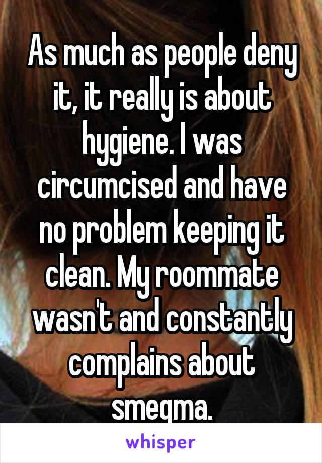 As much as people deny it, it really is about hygiene. I was circumcised and have no problem keeping it clean. My roommate wasn't and constantly complains about smegma.