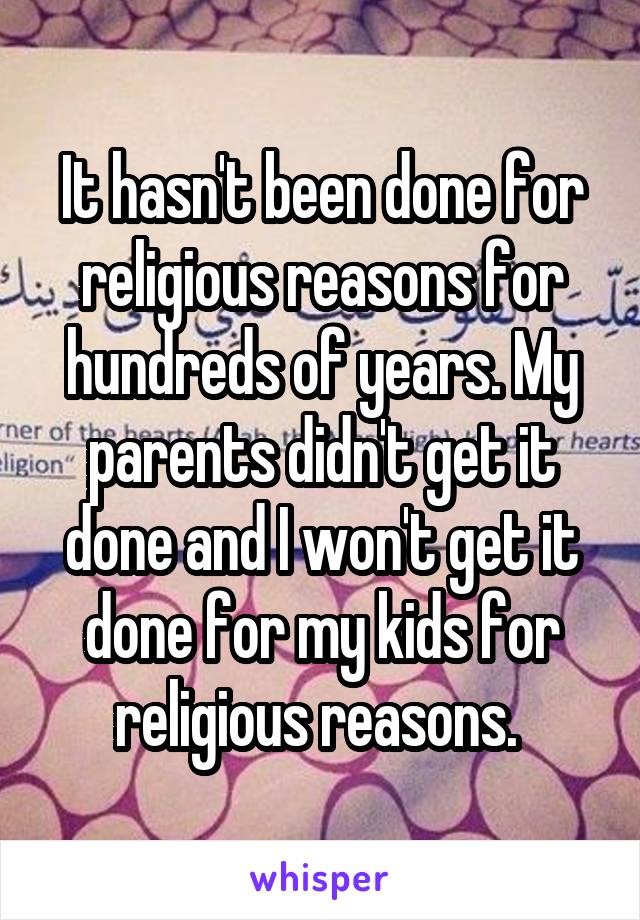 It hasn't been done for religious reasons for hundreds of years. My parents didn't get it done and I won't get it done for my kids for religious reasons. 