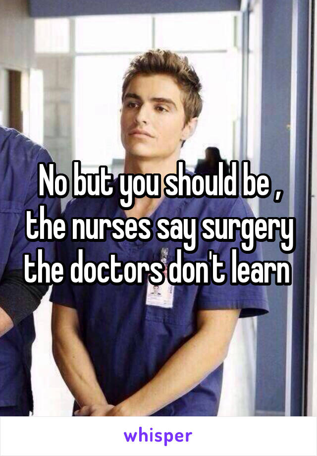 No but you should be , the nurses say surgery the doctors don't learn 