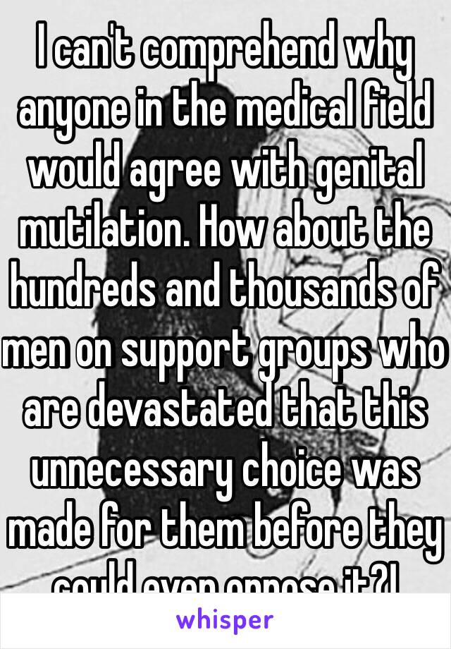 I can't comprehend why anyone in the medical field would agree with genital mutilation. How about the hundreds and thousands of men on support groups who are devastated that this unnecessary choice was made for them before they could even oppose it?!