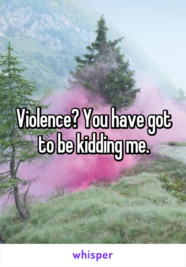 Violence? You have got to be kidding me.