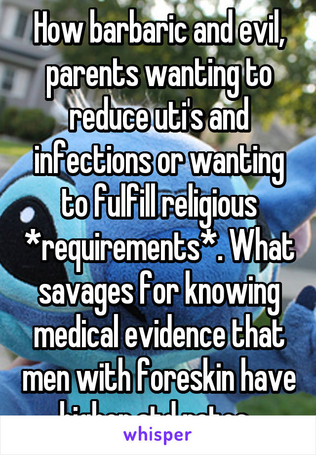 How barbaric and evil, parents wanting to reduce uti's and infections or wanting to fulfill religious *requirements*. What savages for knowing medical evidence that men with foreskin have higher std rates. 