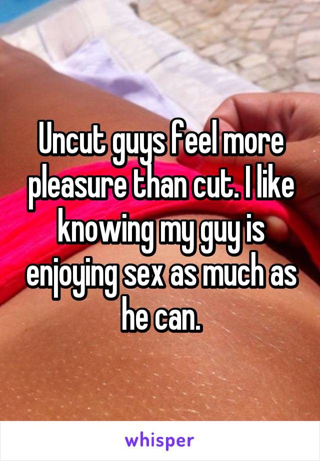 Uncut guys feel more pleasure than cut. I like knowing my guy is enjoying sex as much as he can.