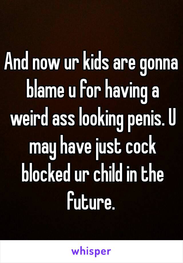 And now ur kids are gonna blame u for having a weird ass looking penis. U may have just cock blocked ur child in the future. 