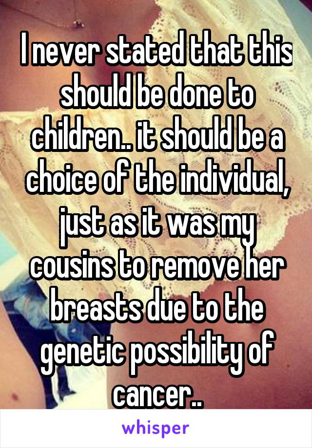 I never stated that this should be done to children.. it should be a choice of the individual, just as it was my cousins to remove her breasts due to the genetic possibility of cancer..