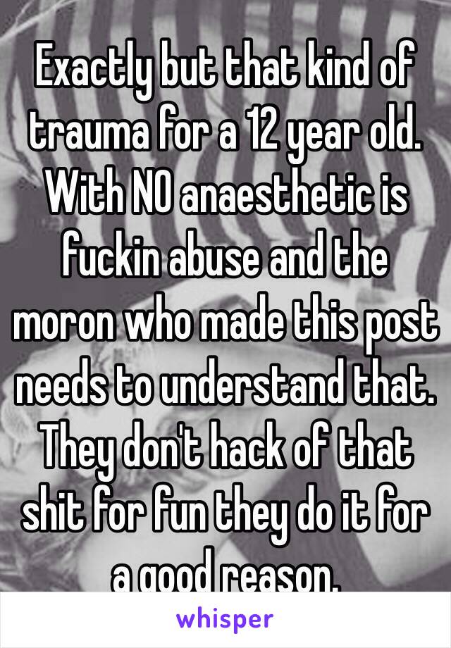 Exactly but that kind of trauma for a 12 year old. With NO anaesthetic is fuckin abuse and the moron who made this post needs to understand that. They don't hack of that shit for fun they do it for a good reason.