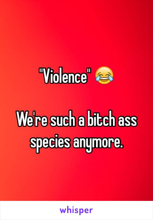 "Violence" 😂

We're such a bitch ass species anymore.