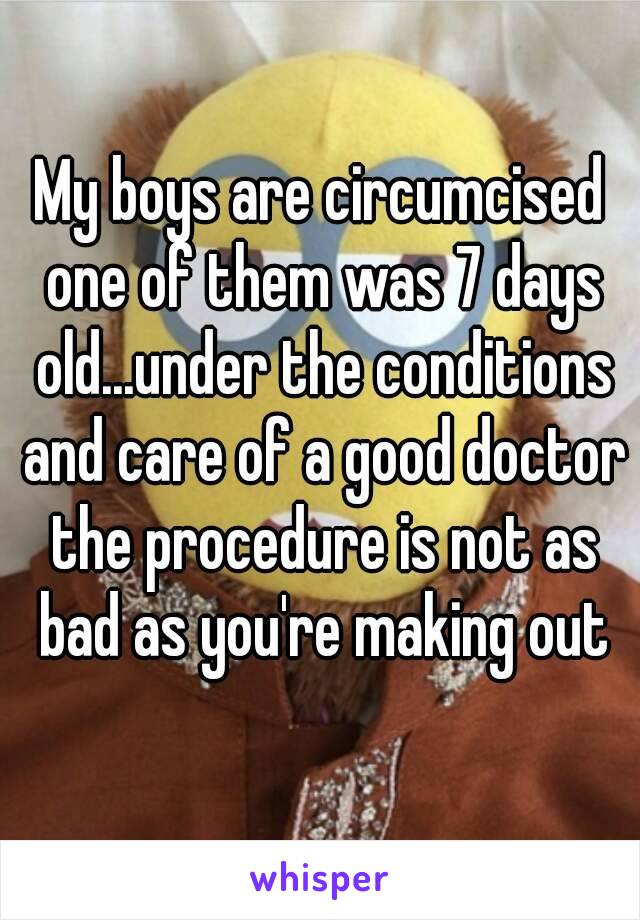 My boys are circumcised one of them was 7 days old...under the conditions and care of a good doctor the procedure is not as bad as you're making out