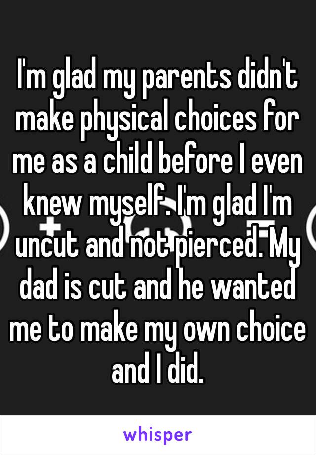 I'm glad my parents didn't make physical choices for me as a child before I even knew myself. I'm glad I'm uncut and not pierced. My dad is cut and he wanted me to make my own choice and I did. 