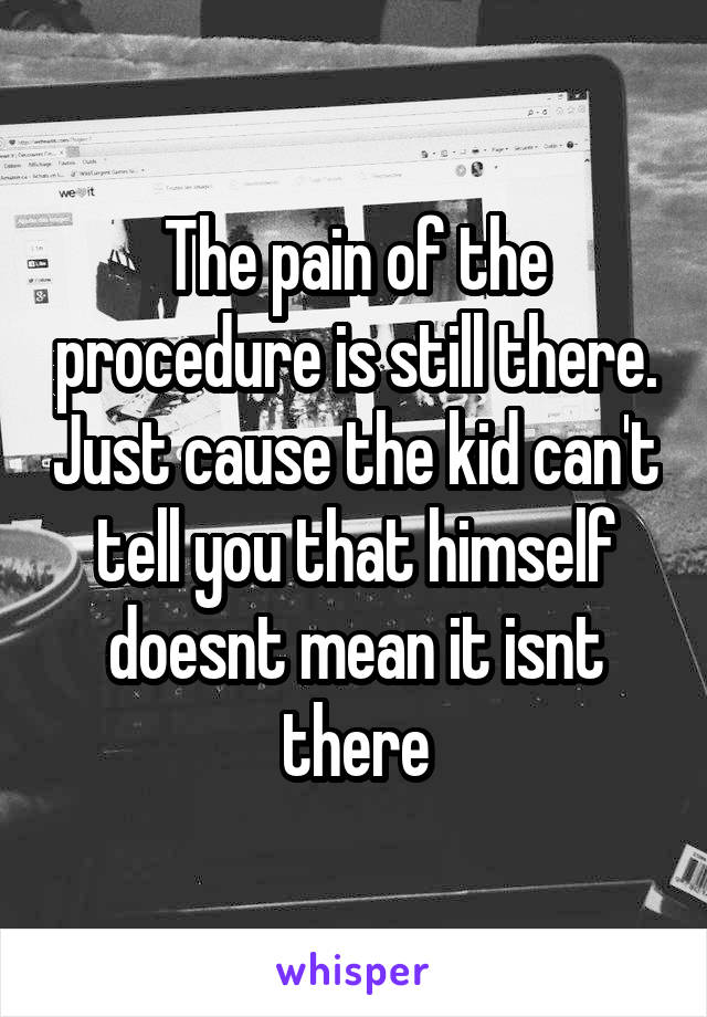 The pain of the procedure is still there. Just cause the kid can't tell you that himself doesnt mean it isnt there