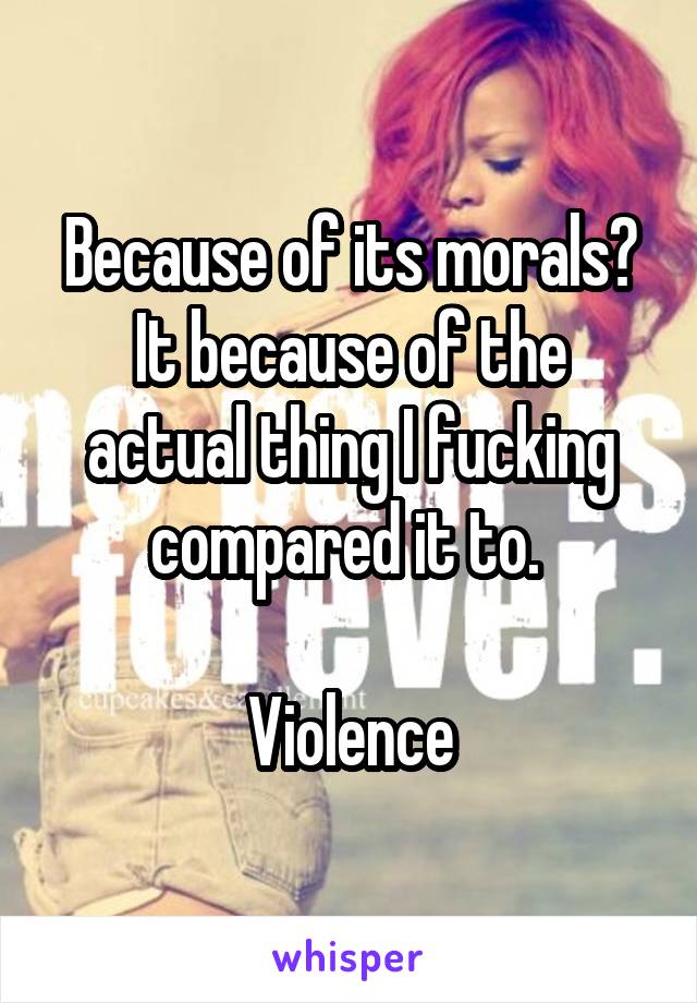 Because of its morals?
It because of the actual thing I fucking compared it to. 

Violence