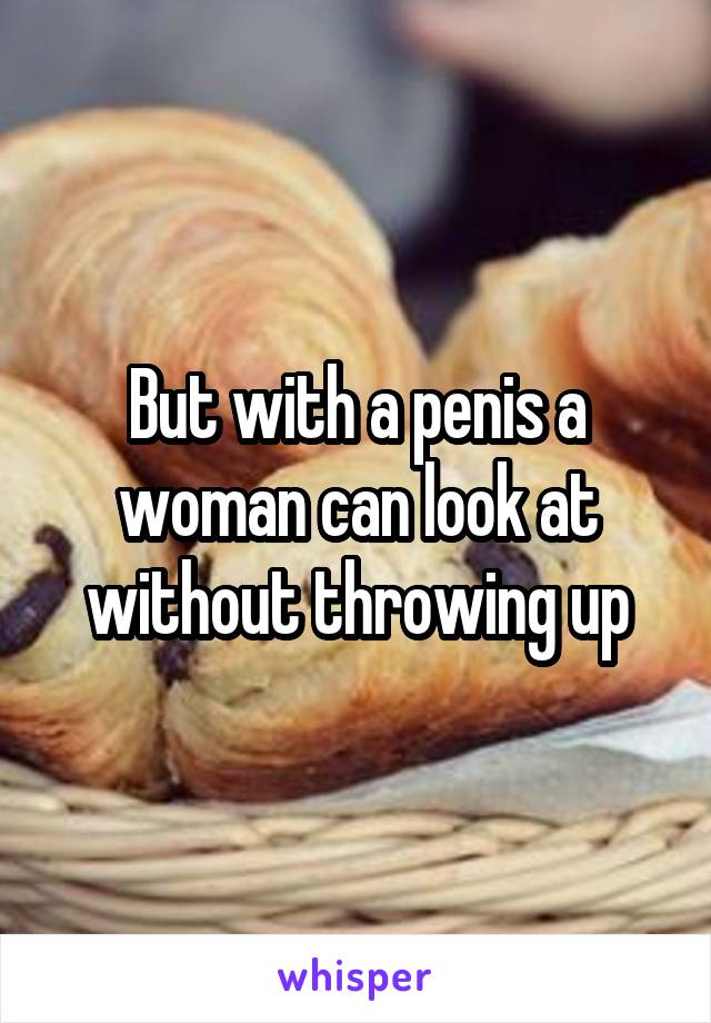 But with a penis a woman can look at without throwing up