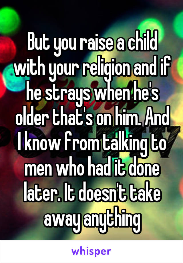 But you raise a child with your religion and if he strays when he's older that's on him. And I know from talking to men who had it done later. It doesn't take away anything